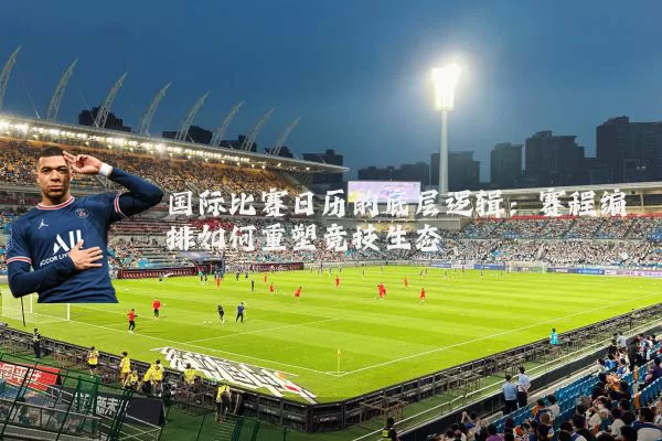 国际比赛日历的底层逻辑：赛程编排如何重塑竞技生态
