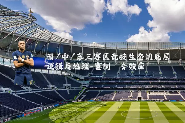 西/中/东三赛区竞技生态的底层逻辑与地理-赛制耦合效应